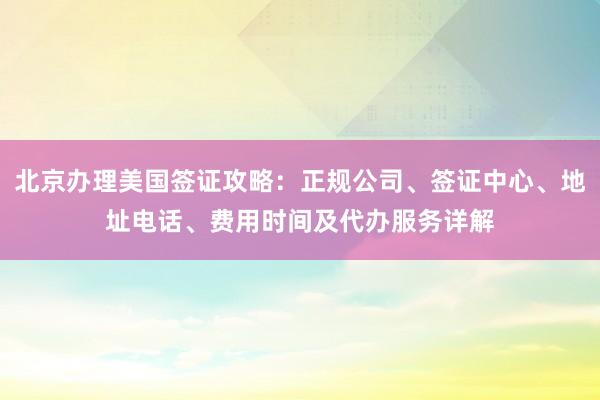 北京办理美国签证攻略：正规公司、签证中心、地址电话、费用时间及代办服务详解