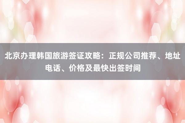 北京办理韩国旅游签证攻略：正规公司推荐、地址电话、价格及最快出签时间