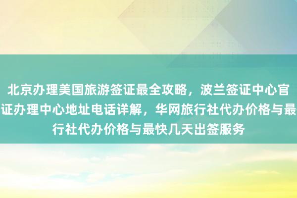 北京办理美国旅游签证最全攻略，波兰签证中心官网入口及北京签证办理中心地址电话详解，华网旅行社代办价格与最快几天出签服务