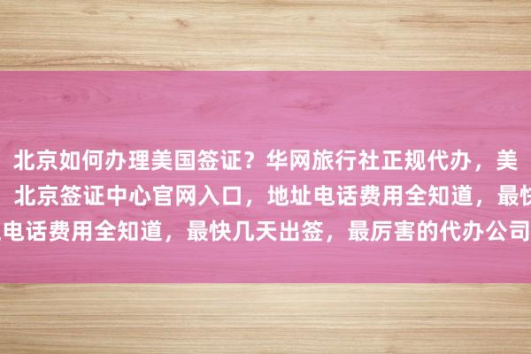 北京如何办理美国签证？华网旅行社正规代办，美国大使馆北京签证预约，北京签证中心官网入口，地址电话费用全知道，最快几天出签，最厉害的代办公司推荐